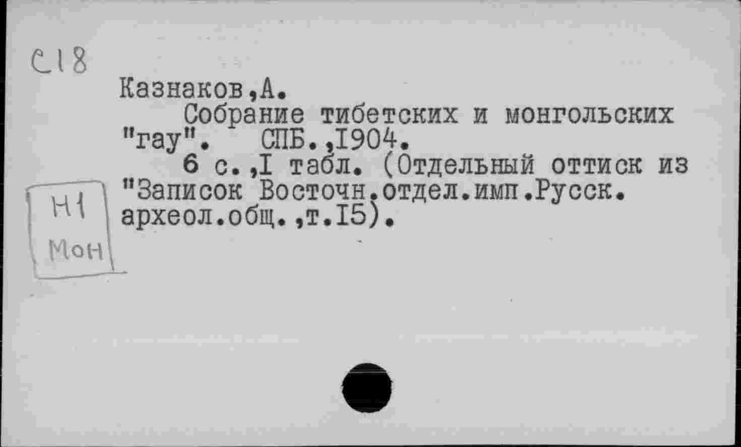 ﻿Cl 8
Казнаков,А.
Собрание тибетских и монгольских "гау". СПБ. ,1904.
6 с. ,1 табл. (Отдельный оттиск из "Записок Восточн.отдел.имп.Русск. археол.общ.,т.15).